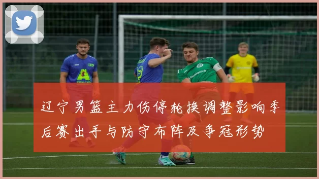 辽宁男篮主力伤停轮换调整影响季后赛出手与防守布阵及争冠形势