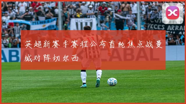 英超新赛季赛程公布首轮焦点战曼城对阵切尔西