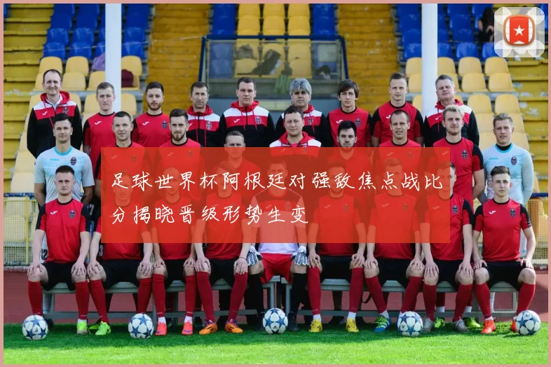 足球世界杯阿根廷对强敌焦点战比分揭晓晋级形势生变