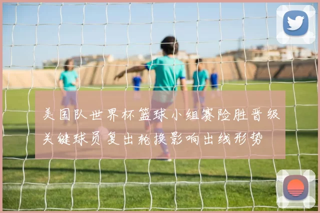 美国队世界杯篮球小组赛险胜晋级关键球员复出轮换影响出线形势