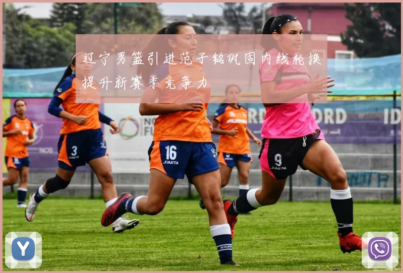 辽宁男篮引进范子铭巩固内线轮换提升新赛季竞争力