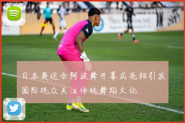 日本奥运会阿波舞开幕式亮相引发国际观众关注传统舞蹈文化