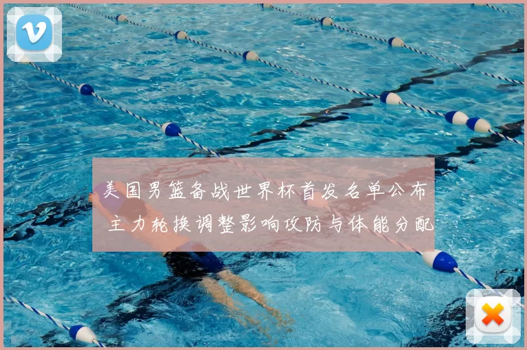 美国男篮备战世界杯首发名单公布 主力轮换调整影响攻防与体能分配