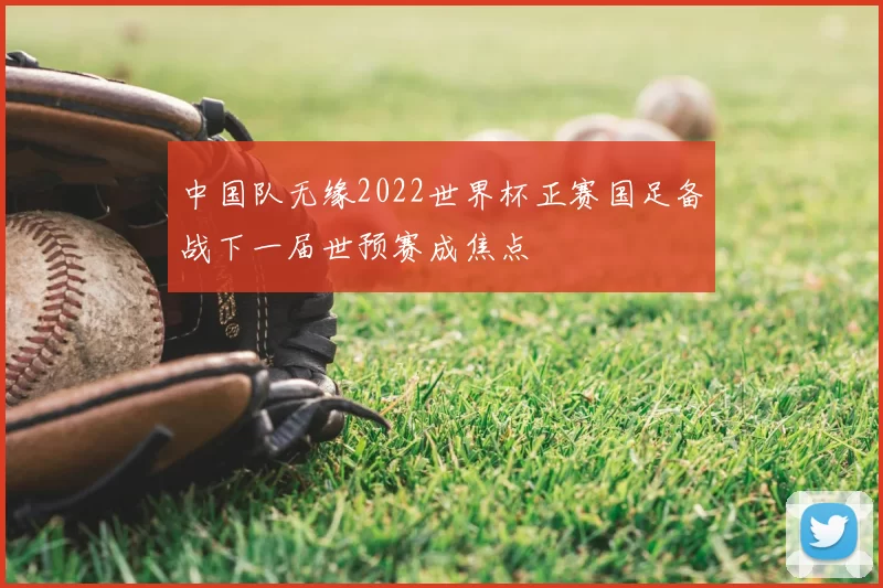 中国队无缘2022世界杯正赛国足备战下一届世预赛成焦点