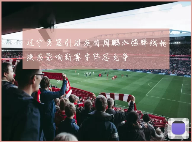 辽宁男篮引进老将周鹏加强锋线轮换或影响新赛季阵容竞争