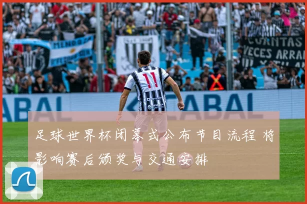 足球世界杯闭幕式公布节目流程 将影响赛后颁奖与交通安排