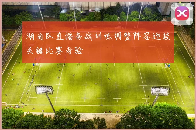 湖南队直播备战训练调整阵容迎接关键比赛考验