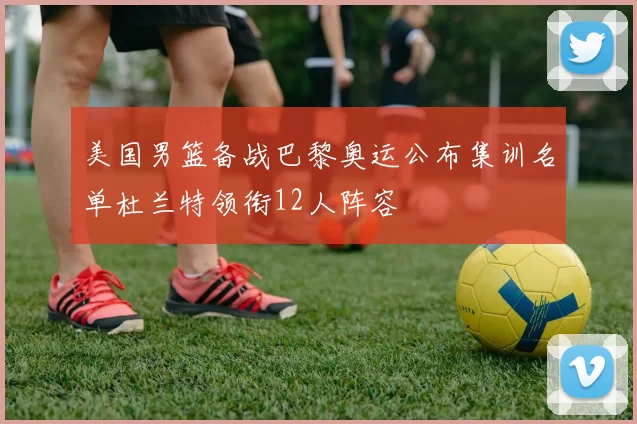 美国男篮备战巴黎奥运公布集训名单杜兰特领衔12人阵容