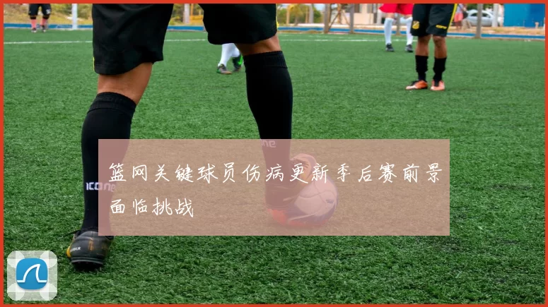 篮网关键球员伤病更新季后赛前景面临挑战