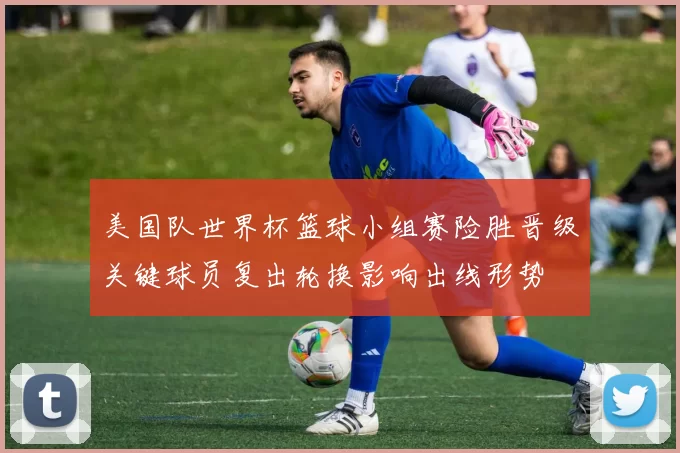 美国队世界杯篮球小组赛险胜晋级关键球员复出轮换影响出线形势