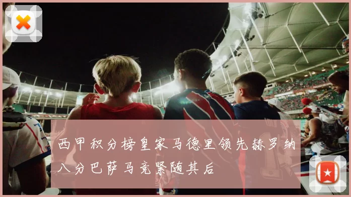 西甲积分榜皇家马德里领先赫罗纳八分巴萨马竞紧随其后