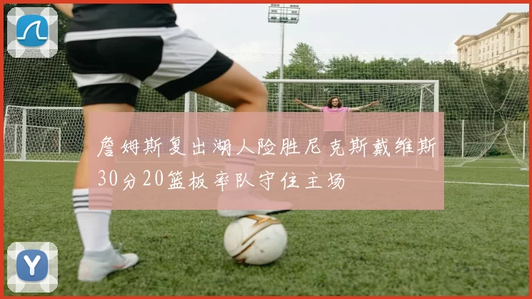 詹姆斯复出湖人险胜尼克斯戴维斯30分20篮板率队守住主场