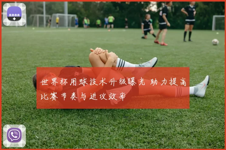 世界杯用球技术升级曝光 助力提高比赛节奏与进攻效率