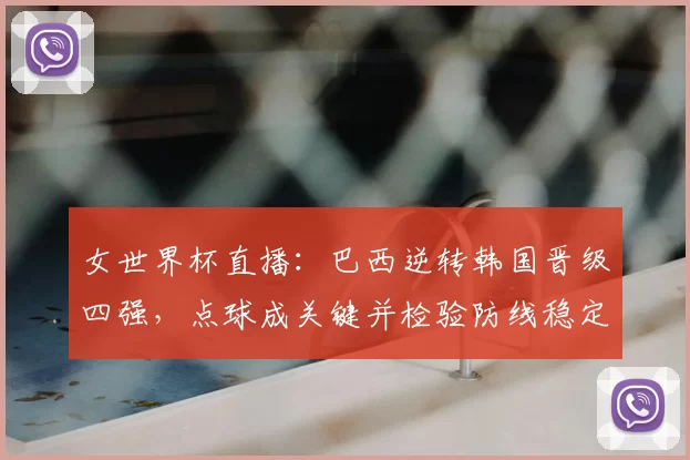 女世界杯直播：巴西逆转韩国晋级四强，点球成关键并检验防线稳定性