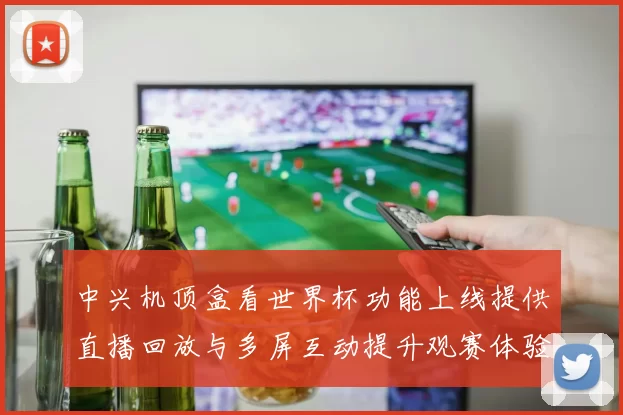 中兴机顶盒看世界杯功能上线提供直播回放与多屏互动提升观赛体验