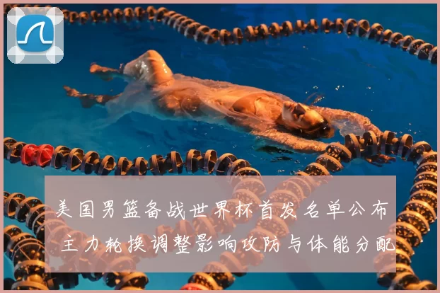 美国男篮备战世界杯首发名单公布 主力轮换调整影响攻防与体能分配