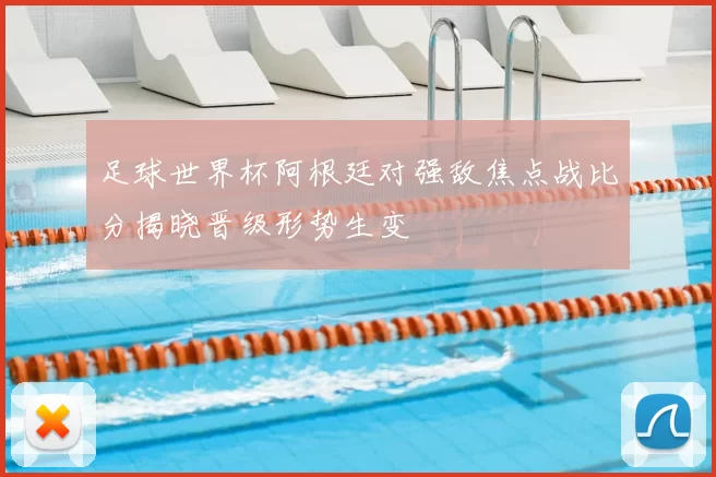 足球世界杯阿根廷对强敌焦点战比分揭晓晋级形势生变