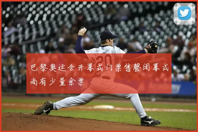 巴黎奥运会开幕式门票售罄闭幕式尚有少量余票