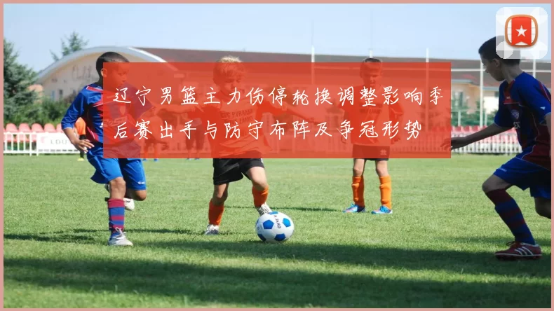 辽宁男篮主力伤停轮换调整影响季后赛出手与防守布阵及争冠形势