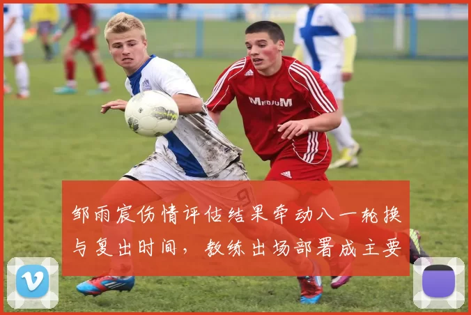 邹雨宸伤情评估结果牵动八一轮换与复出时间，教练出场部署成主要看点