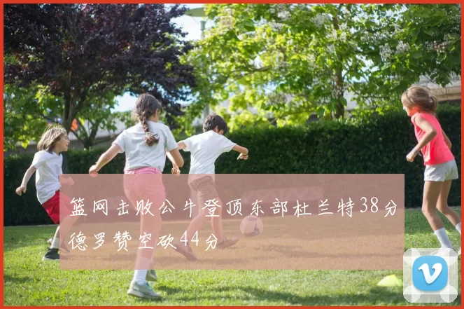 篮网击败公牛登顶东部杜兰特38分德罗赞空砍44分