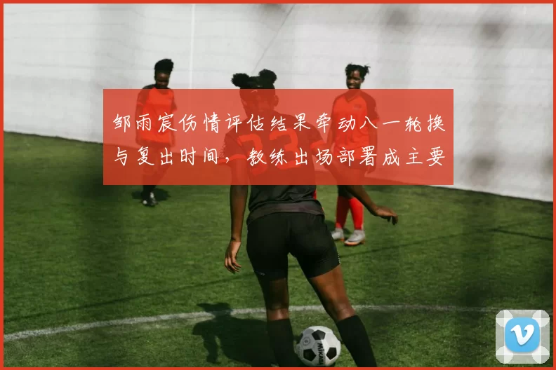 邹雨宸伤情评估结果牵动八一轮换与复出时间，教练出场部署成主要看点