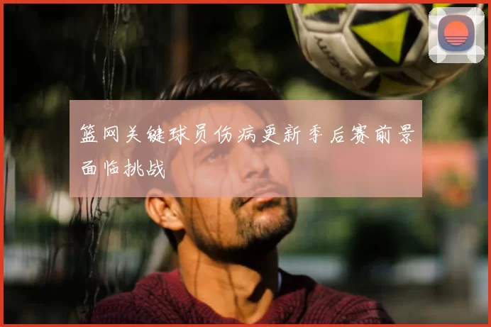 篮网关键球员伤病更新季后赛前景面临挑战