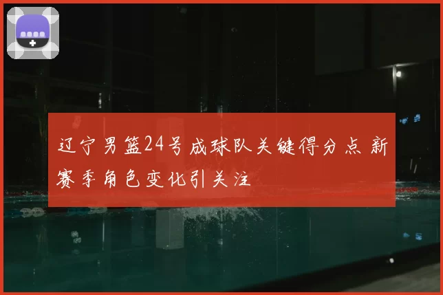 辽宁男篮24号成球队关键得分点 新赛季角色变化引关注