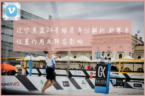 辽宁男篮24号球员身份解析 新赛季位置作用及阵容影响