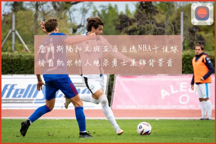 詹姆斯隔扣文班亚马当选NBA十佳球榜首凯尔特人绝杀勇士集锦背景音乐原声完整版