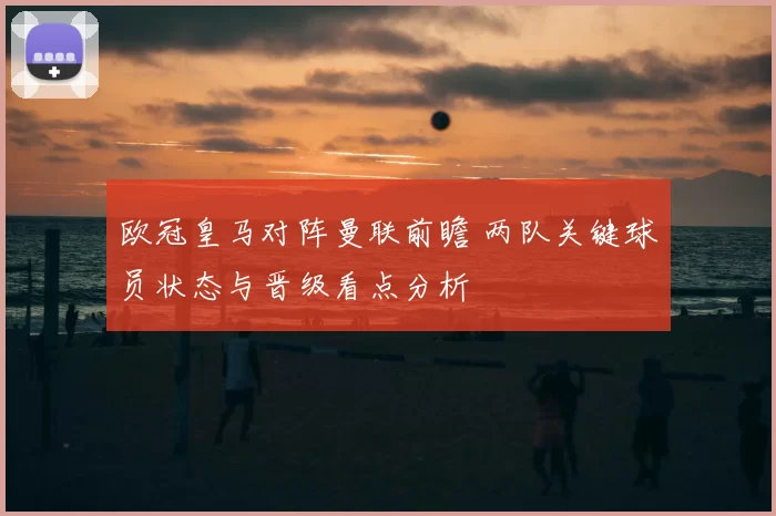 欧冠皇马对阵曼联前瞻 两队关键球员状态与晋级看点分析
