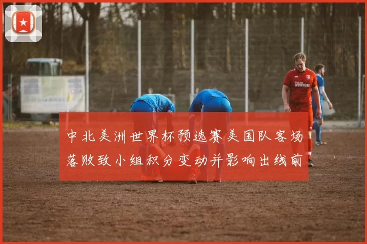 中北美洲世界杯预选赛美国队客场落败致小组积分变动并影响出线前景