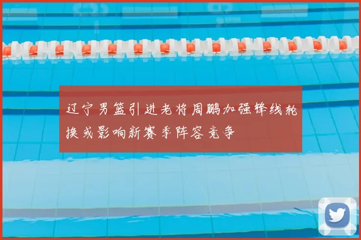 辽宁男篮引进老将周鹏加强锋线轮换或影响新赛季阵容竞争