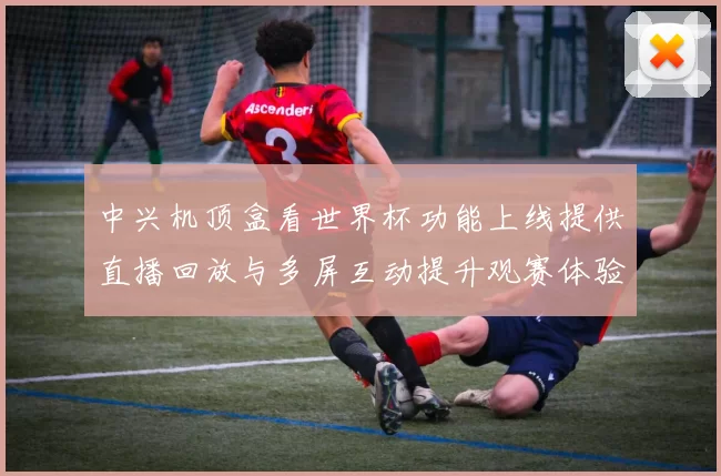 中兴机顶盒看世界杯功能上线提供直播回放与多屏互动提升观赛体验